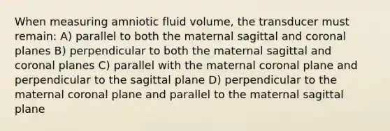 When measuring amniotic fluid volume, the transducer must remain: A) parallel to both the maternal sagittal and coronal planes B) perpendicular to both the maternal sagittal and coronal planes C) parallel with the maternal coronal plane and perpendicular to the sagittal plane D) perpendicular to the maternal coronal plane and parallel to the maternal sagittal plane