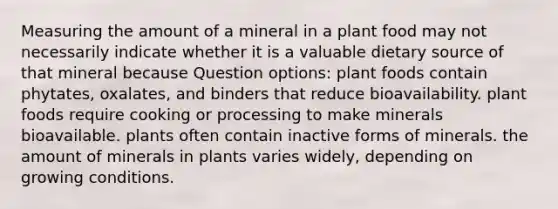 Measuring the amount of a mineral in a plant food may not necessarily indicate whether it is a valuable dietary source of that mineral because Question options: plant foods contain phytates, oxalates, and binders that reduce bioavailability. plant foods require cooking or processing to make minerals bioavailable. plants often contain inactive forms of minerals. the amount of minerals in plants varies widely, depending on growing conditions.