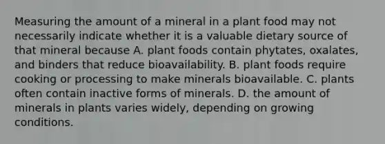 Measuring the amount of a mineral in a plant food may not necessarily indicate whether it is a valuable dietary source of that mineral because A. plant foods contain phytates, oxalates, and binders that reduce bioavailability. B. plant foods require cooking or processing to make minerals bioavailable. C. plants often contain inactive forms of minerals. D. the amount of minerals in plants varies widely, depending on growing conditions.