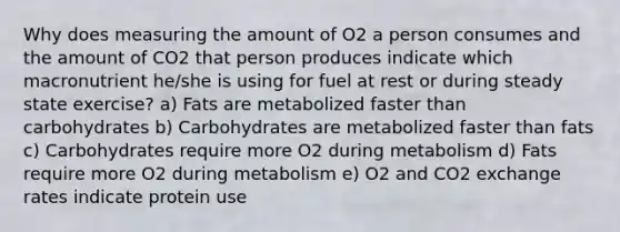 Why does measuring the amount of O2 a person consumes and the amount of CO2 that person produces indicate which macronutrient he/she is using for fuel at rest or during steady state exercise? a) Fats are metabolized faster than carbohydrates b) Carbohydrates are metabolized faster than fats c) Carbohydrates require more O2 during metabolism d) Fats require more O2 during metabolism e) O2 and CO2 exchange rates indicate protein use