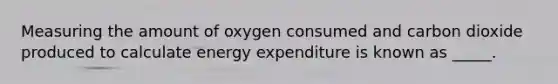 Measuring the amount of oxygen consumed and carbon dioxide produced to calculate energy expenditure is known as _____.