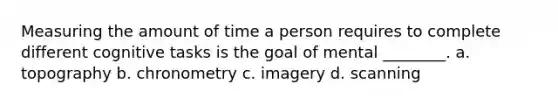 Measuring the amount of time a person requires to complete different cognitive tasks is the goal of mental ________. a. topography b. chronometry c. imagery d. scanning