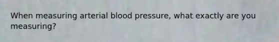 When measuring arterial blood pressure, what exactly are you measuring?