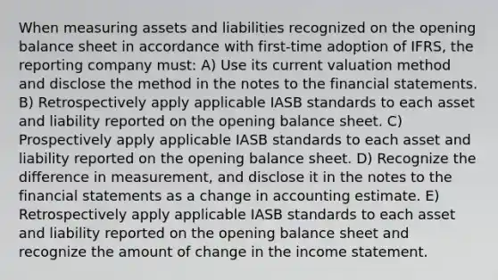 When measuring assets and liabilities recognized on the opening balance sheet in accordance with first-time adoption of IFRS, the reporting company must: A) Use its current valuation method and disclose the method in the notes to the financial statements. B) Retrospectively apply applicable IASB standards to each asset and liability reported on the opening balance sheet. C) Prospectively apply applicable IASB standards to each asset and liability reported on the opening balance sheet. D) Recognize the difference in measurement, and disclose it in the notes to the financial statements as a change in accounting estimate. E) Retrospectively apply applicable IASB standards to each asset and liability reported on the opening balance sheet and recognize the amount of change in the income statement.