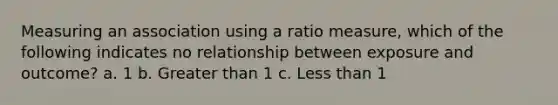 Measuring an association using a ratio measure, which of the following indicates no relationship between exposure and outcome? a. 1 b. Greater than 1 c. Less than 1