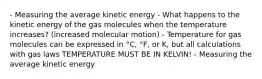 - Measuring the average kinetic energy - What happens to the kinetic energy of the gas molecules when the temperature increases? (increased molecular motion) - Temperature for gas molecules can be expressed in °C, °F, or K, but all calculations with gas laws TEMPERATURE MUST BE IN KELVIN! - Measuring the average kinetic energy