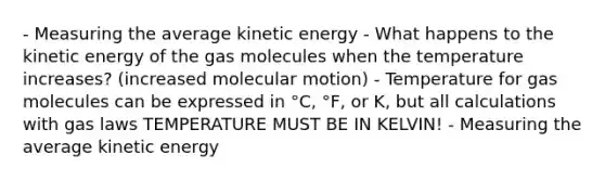 - Measuring the average kinetic energy - What happens to the kinetic energy of the gas molecules when the temperature increases? (increased molecular motion) - Temperature for gas molecules can be expressed in °C, °F, or K, but all calculations with gas laws TEMPERATURE MUST BE IN KELVIN! - Measuring the average kinetic energy