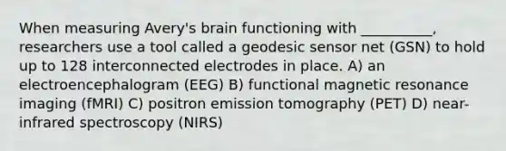 When measuring Avery's brain functioning with __________, researchers use a tool called a geodesic sensor net (GSN) to hold up to 128 interconnected electrodes in place. A) an electroencephalogram (EEG) B) functional magnetic resonance imaging (fMRI) C) positron emission tomography (PET) D) near-infrared spectroscopy (NIRS)