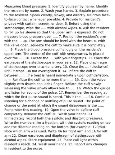 Measuring blood pressure: 1. Identify yourself by name. Identify the resident by name. 2. Wash your hands. 3. Explain procedure to the resident. Speak clearly, slowly, and directly. Maintain face-to-face contact whenever possible. 4. Provide for resident's privacy with curtain, screen, or door. 5. Before using the stethoscope, wipe the ..... with alcohol wipes. 6. Ask the resident to roll up his sleeve so that the upper arm is exposed. Do not measure blood pressure over ..... 7. Position the resident's arm with the ... up. The arm should be level with the heart. 8. With the valve open, squeeze the cuff to make sure it is completely ..... 9. Place the blood pressure cuff snugly on the resident's upper arm. The center of the cuff with sensor/arrow is placed over the ..... 10. Locate the .... with your fingertips. 11. Place the earpieces of the stethoscope in your ears. 12. Place diaphragm of stethoscope over brachial artery. 13. Close the .... (clockwise) until it stops. Do not overtighten it. 14. Inflate the cuff to between ......; If a beat is heard immediately upon cuff deflation, ......; Reinflate the cuff to no more than ..... 15. Open the valve slightly with thumb and index finger. Deflate the cuff slowly. Releasing the valve slowly allows you to ..... 16. Watch the gauge and listen for sound of the pulse. 17. Remember the reading at which the first pulse sound is heard. This is the ...... 18. Continue listening for a change or muffling of pulse sound. The point of change or the point at which the sound disappears is the ...... Remember this reading. 19. Open the valve to deflate cuff completely. Remove the cuff. 20. Wash your hands. 21. Immediately record both the systolic and diastolic pressures. Write the numbers like a fraction, with the systolic reading on top and the diastolic reading on the bottom (for example: 120/80). Note which arm was used. Write RA for right arm and LA for left arm 22. Clean earpieces and diaphragm of stethoscope with alcohol wipes. Store equipment. 23. Place call light within resident's reach. 24. Wash your hands. 25. Report any changes in resident to the nurse.