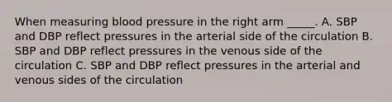 When measuring blood pressure in the right arm _____. A. SBP and DBP reflect pressures in the arterial side of the circulation B. SBP and DBP reflect pressures in the venous side of the circulation C. SBP and DBP reflect pressures in the arterial and venous sides of the circulation