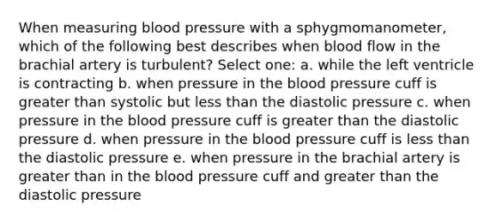 When measuring blood pressure with a sphygmomanometer, which of the following best describes when blood flow in the brachial artery is turbulent? Select one: a. while the left ventricle is contracting b. when pressure in the blood pressure cuff is greater than systolic but less than the diastolic pressure c. when pressure in the blood pressure cuff is greater than the diastolic pressure d. when pressure in the blood pressure cuff is less than the diastolic pressure e. when pressure in the brachial artery is greater than in the blood pressure cuff and greater than the diastolic pressure