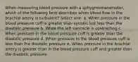 When measuring blood pressure with a sphygmomanometer, which of the following best describes when blood flow in the brachial artery is turbulent? Select one: a. When pressure in the blood pressure cuff is greater than systolic but less than the diastolic pressure b. While the left ventricle is contracting c. When pressure in the blood pressure cuff is greater than the diastolic pressure d. When pressure in the blood pressure cuff is less than the diastolic pressure e. When pressure in the brachial artery is greater than in the blood pressure cuff and greater than the diastolic pressure