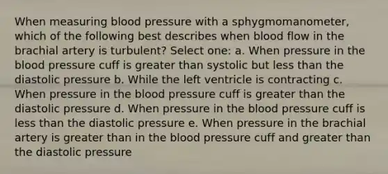 When measuring blood pressure with a sphygmomanometer, which of the following best describes when blood flow in the brachial artery is turbulent? Select one: a. When pressure in the blood pressure cuff is greater than systolic but less than the diastolic pressure b. While the left ventricle is contracting c. When pressure in the blood pressure cuff is greater than the diastolic pressure d. When pressure in the blood pressure cuff is less than the diastolic pressure e. When pressure in the brachial artery is greater than in the blood pressure cuff and greater than the diastolic pressure