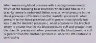 When measuring blood pressure with a sphygmomanometer, which of the following best describes when blood flow in the brachial artery is turbulent? Select one: a. when pressure in the blood pressure cuff is less than the diastolic pressure b. when pressure in the blood pressure cuff is greater than systolic but less than the diastolic pressure c. when pressure in the brachial artery is greater than in the blood pressure cuff and greater than the diastolic pressure d. when pressure in the blood pressure cuff is greater than the diastolic pressure e. while the left ventricle is contracting