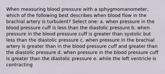 When measuring blood pressure with a sphygmomanometer, which of the following best describes when blood flow in the brachial artery is turbulent? Select one: a. when pressure in the blood pressure cuff is less than the diastolic pressure b. when pressure in the blood pressure cuff is greater than systolic but less than the diastolic pressure c. when pressure in the brachial artery is greater than in the blood pressure cuff and greater than the diastolic pressure d. when pressure in the blood pressure cuff is greater than the diastolic pressure e. while the left ventricle is contracting