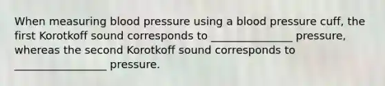 When measuring <a href='https://www.questionai.com/knowledge/kD0HacyPBr-blood-pressure' class='anchor-knowledge'>blood pressure</a> using a blood pressure cuff, the first Korotkoff sound corresponds to _______________ pressure, whereas the second Korotkoff sound corresponds to _________________ pressure.