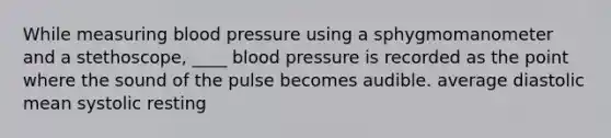 While measuring <a href='https://www.questionai.com/knowledge/kD0HacyPBr-blood-pressure' class='anchor-knowledge'>blood pressure</a> using a sphygmomanometer and a stethoscope, ____ blood pressure is recorded as the point where the sound of the pulse becomes audible. average diastolic ​mean systolic resting