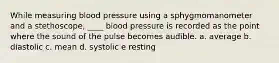 ​While measuring blood pressure using a sphygmomanometer and a stethoscope, ____ blood pressure is recorded as the point where the sound of the pulse becomes audible. a. average b. diastolic c. mean d. systolic e ​resting