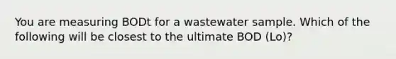 You are measuring BODt for a wastewater sample. Which of the following will be closest to the ultimate BOD (Lo)?