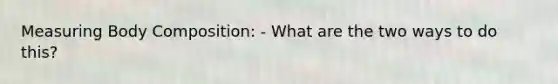 Measuring Body Composition: - What are the two ways to do this?