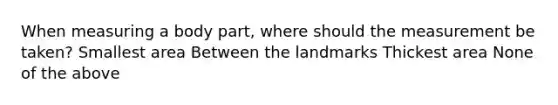 When measuring a body part, where should the measurement be taken? Smallest area Between the landmarks Thickest area None of the above