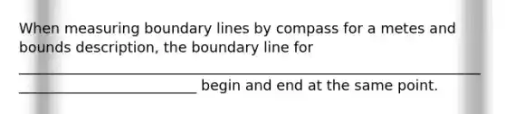 When measuring boundary lines by compass for a metes and bounds description, the boundary line for __________________________________________________________________________________________ begin and end at the same point.