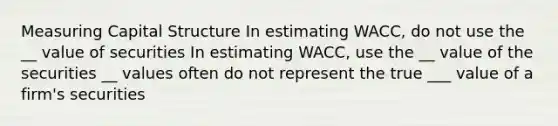 Measuring Capital Structure In estimating WACC, do not use the __ value of securities In estimating WACC, use the __ value of the securities __ values often do not represent the true ___ value of a firm's securities