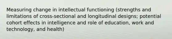 Measuring change in intellectual functioning (strengths and limitations of cross-sectional and longitudinal designs; potential cohort effects in intelligence and role of education, work and technology, and health)