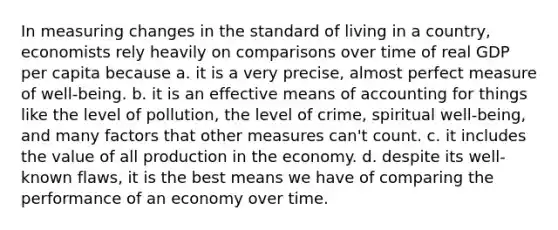 In measuring changes in the standard of living in a country, economists rely heavily on comparisons over time of real GDP per capita because a. it is a very precise, almost perfect measure of well-being. b. it is an effective means of accounting for things like the level of pollution, the level of crime, spiritual well-being, and many factors that other measures can't count. c. it includes the value of all production in the economy. d. despite its well-known flaws, it is the best means we have of comparing the performance of an economy over time.