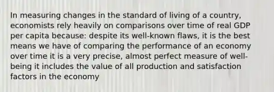 In measuring changes in the standard of living of a country, economists rely heavily on comparisons over time of real GDP per capita because: despite its well-known flaws, it is the best means we have of comparing the performance of an economy over time it is a very precise, almost perfect measure of well-being it includes the value of all production and satisfaction factors in the economy