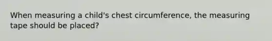 When measuring a child's chest circumference, the measuring tape should be placed?