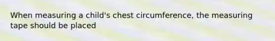 When measuring a child's chest circumference, the measuring tape should be placed