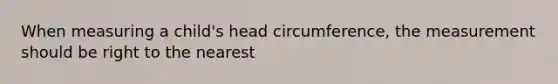 When measuring a child's head circumference, the measurement should be right to the nearest