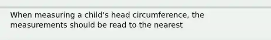 When measuring a child's head circumference, the measurements should be read to the nearest