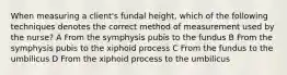 When measuring a client's fundal height, which of the following techniques denotes the correct method of measurement used by the nurse? A From the symphysis pubis to the fundus B From the symphysis pubis to the xiphoid process C From the fundus to the umbilicus D From the xiphoid process to the umbilicus