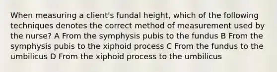 When measuring a client's fundal height, which of the following techniques denotes the correct method of measurement used by the nurse? A From the symphysis pubis to the fundus B From the symphysis pubis to the xiphoid process C From the fundus to the umbilicus D From the xiphoid process to the umbilicus