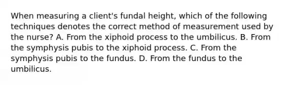 When measuring a client's fundal height, which of the following techniques denotes the correct method of measurement used by the nurse? A. From the xiphoid process to the umbilicus. B. From the symphysis pubis to the xiphoid process. C. From the symphysis pubis to the fundus. D. From the fundus to the umbilicus.