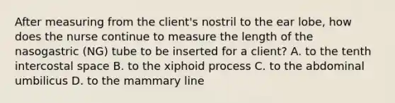 After measuring from the client's nostril to the ear lobe, how does the nurse continue to measure the length of the nasogastric (NG) tube to be inserted for a client? A. to the tenth intercostal space B. to the xiphoid process C. to the abdominal umbilicus D. to the mammary line