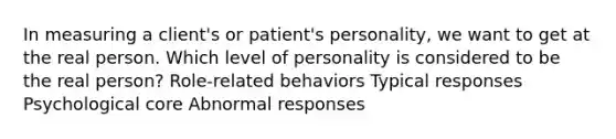 In measuring a client's or patient's personality, we want to get at the real person. Which level of personality is considered to be the real person? Role-related behaviors Typical responses Psychological core Abnormal responses