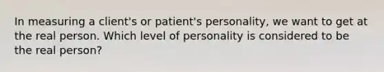 In measuring a client's or patient's personality, we want to get at the real person. Which level of personality is considered to be the real person?