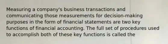 Measuring a company's business transactions and communicating those measurements for decision-making purposes in the form of financial statements are two key functions of financial accounting. The full set of procedures used to accomplish both of these key functions is called the