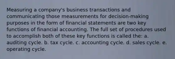 Measuring a company's business transactions and communicating those measurements for decision-making purposes in the form of financial statements are two key functions of financial accounting. The full set of procedures used to accomplish both of these key functions is called the: a. auditing cycle. b. tax cycle. c. accounting cycle. d. sales cycle. e. operating cycle.