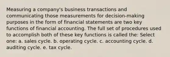 Measuring a company's business transactions and communicating those measurements for decision-making purposes in the form of financial statements are two key functions of financial accounting. The full set of procedures used to accomplish both of these key functions is called the: Select one: a. sales cycle. b. operating cycle. c. accounting cycle. d. auditing cycle. e. tax cycle.