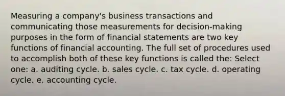 Measuring a company's business transactions and communicating those measurements for decision-making purposes in the form of financial statements are two key functions of financial accounting. The full set of procedures used to accomplish both of these key functions is called the: Select one: a. auditing cycle. b. sales cycle. c. tax cycle. d. operating cycle. e. accounting cycle.