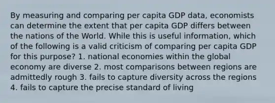 By measuring and comparing per capita GDP data, economists can determine the extent that per capita GDP differs between the nations of the World. While this is useful information, which of the following is a valid criticism of comparing per capita GDP for this purpose? 1. national economies within the global economy are diverse 2. most comparisons between regions are admittedly rough 3. fails to capture diversity across the regions 4. fails to capture the precise standard of living