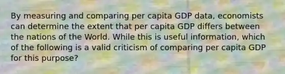 By measuring and comparing per capita GDP data, economists can determine the extent that per capita GDP differs between the nations of the World. While this is useful information, which of the following is a valid criticism of comparing per capita GDP for this purpose?