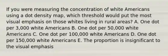 If you were measuring the concentration of white Americans using a dot density map, which threshold would put the most visual emphasis on those whites living in rural areas? A. One dot per 3,000 white Americans B. One dot per 50,000 white Americans C. One dot per 100,000 white Americans D. One dot per 150,000 white Americans E. The proportion is insignificant to the visual emphasis