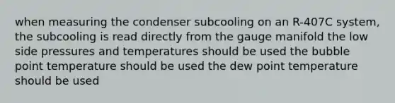 when measuring the condenser subcooling on an R-407C system, the subcooling is read directly from the gauge manifold the low side pressures and temperatures should be used the bubble point temperature should be used the dew point temperature should be used