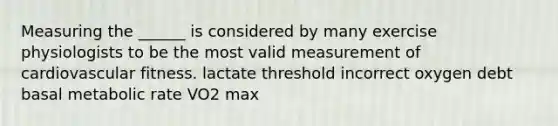 Measuring the ______ is considered by many exercise physiologists to be the most valid measurement of cardiovascular fitness. lactate threshold incorrect oxygen debt basal metabolic rate VO2 max