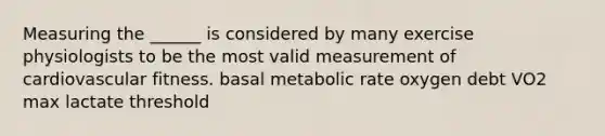 Measuring the ______ is considered by many exercise physiologists to be the most valid measurement of cardiovascular fitness. basal metabolic rate oxygen debt VO2 max lactate threshold